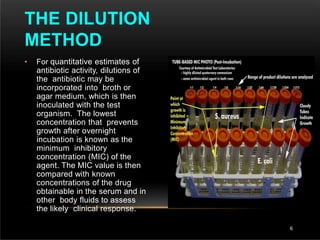 • For quantitative estimates of
antibiotic activity, dilutions of
the antibiotic may be
incorporated into broth or
agar medium, which is then
inoculated with the test
organism. The lowest
concentration that prevents
growth after overnight
incubation is known as the
minimum inhibitory
concentration (MIC) of the
agent. The MIC value is then
compared with known
concentrations of the drug
obtainable in the serum and in
other body fluids to assess
the likely clinical response.
THE DILUTION
METHOD
6
 
