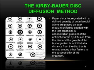 • Paper discs impregnated with a
defined quantity of antimicrobial
agent are placed on agar
medium uniformly seeded with
the test organism. A
concentration gradient of the
antibiotic forms by diffusion from
the disc and the growth of the
test organism is inhibited at a
distance from the disc that is
related among other factors to
the susceptibility of the
organism.
THE KIRBY-BAUER DISC
DIFFUSION METHOD
7
 