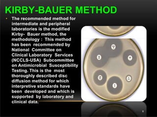 • The recommended method for
intermediate and peripheral
laboratories is the modified
Kirby- Bauer method, the
methodology : This method
has been recommended by
National Committee on
Clinical Laboratory Services
(NCCLS-USA) Subcommittee
on Antimicrobial Susceptibility
Testing. This is the most
thoroughly described disc
diffusion method for which
interpretive standards have
been developed and which is
supported by laboratory and
clinical data.
KIRBY-BAUER METHOD
8
 