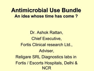 Antimicrobial Use BundleAntimicrobial Use Bundle
An idea whose time has come ?An idea whose time has come ?
Dr. Ashok Rattan,
Chief Executive,
Fortis Clinical research Ltd.,
Adviser,
Religare SRL Diagnostics labs in
Fortis / Escorts Hospitals, Delhi &
NCR
 