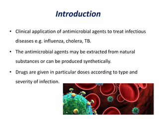 Introduction
• Clinical application of antimicrobial agents to treat infectious
diseases e.g. influenza, cholera, TB.
• The antimicrobial agents may be extracted from natural
substances or can be produced synthetically.
• Drugs are given in particular doses according to type and
severity of infection.
 