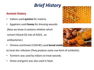 Brief History
Ancient history
• Indians used quinine for malaria.
• Egyptians used honey for dressing wounds.
(Now we know it contains inhibine which
convert H2and O2 into of H2O2 , an
antibacterial.)
• Chinese and Greek (1550 BC) used bread molds
to treat skin infection (They produce some raw form of antibiotic)
• Turmeric was used by indians to treat wounds.
• Onion and garlic was also used in food.
 