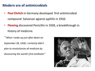 Modern era of antimicrobials
• Paul Ehrlich in Germany developed first antimicrobial
compound Salvarsan agianst syphilis in 1910.
• Fleming discovered Penicillin in 1928, a breakthrough in
history of medicine.
“ When I woke up just after dawn on
September 28, 1928, I certainly didn't
plan to revolutionize all medicine by
discovering the world's first antibiotic”
 