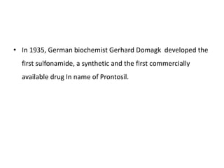 • In 1935, German biochemist Gerhard Domagk developed the
first sulfonamide, a synthetic and the first commercially
available drug In name of Prontosil.
 
