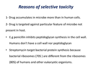 Reasons of selective toxicity
1- Drug accumulates in microbe more than in human cells.
2- Drug is targeted against particular feature of microbe not
present in host.
• E.g penicillin inhibits peptidoglycan synthesis in the cell wall.
Humans don’t have a cell wall nor peptidoglycan
• Streptomycin target bacterial protein synthesis because
bacterial ribosomes (70S ) are different from the ribosomes
(80S) of humans and other eukaryotic organisms.
 