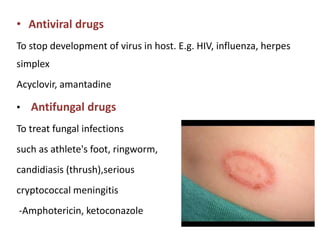 • Antiviral drugs
To stop development of virus in host. E.g. HIV, influenza, herpes
simplex
Acyclovir, amantadine
• Antifungal drugs
To treat fungal infections
such as athlete's foot, ringworm,
candidiasis (thrush),serious
cryptococcal meningitis
-Amphotericin, ketoconazole
 