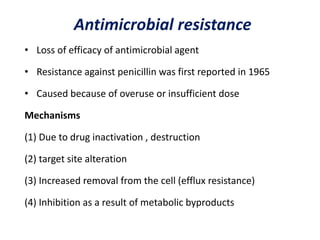 Antimicrobial resistance
• Loss of efficacy of antimicrobial agent
• Resistance against penicillin was first reported in 1965
• Caused because of overuse or insufficient dose
Mechanisms
(1) Due to drug inactivation , destruction
(2) target site alteration
(3) Increased removal from the cell (efflux resistance)
(4) Inhibition as a result of metabolic byproducts
 