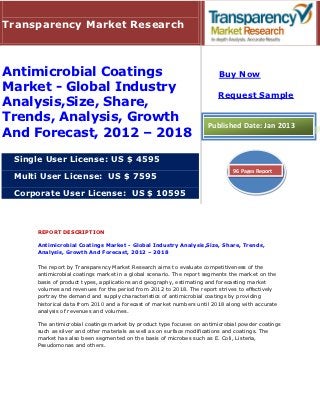 Transparency Market Research



Antimicrobial Coatings                                                  Buy Now
Market - Global Industry
                                                                       Request Sample
Analysis,Size, Share,
Trends, Analysis, Growth                                            Published Date: Jan 2013
And Forecast, 2012 – 2018
 Single User License: US $ 4595
                                                                             96 Pages Report
 Multi User License: US $ 7595

 Corporate User License: US $ 10595



     REPORT DESCRIPTION

     Antimicrobial Coatings Market - Global Industry Analysis,Size, Share, Trends,
     Analysis, Growth And Forecast, 2012 – 2018

     The report by Transparency Market Research aims to evaluate competitiveness of the
     antimicrobial coatings market in a global scenario. The report segments the market on the
     basis of product types, applications and geography, estimating and forecasting market
     volumes and revenues for the period from 2012 to 2018. The report strives to effectively
     portray the demand and supply characteristics of antimicrobial coatings by providing
     historical data from 2010 and a forecast of market numbers until 2018 along with accurate
     analysis of revenues and volumes.

     The antimicrobial coatings market by product type focuses on antimicrobial powder coatings
     such as silver and other materials as well as on surface modifications and coatings. The
     market has also been segmented on the basis of microbes such as E. Coli, Listeria,
     Pseudomonas and others.
 