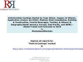 Antimicrobial Coatings Market by Type (Silver, Copper, & Others),
Application (Indoor air/HVAC, Medical, Mold remediation, Building
& Construction, Food & Beverages, Textiles, & Others) &
Geography(North America, Europe, Asia-Pacific, and ROW) –
Global Trends and Forecasts to 2018
by
MarketsandMarkets
Explore all reports for
“Paint & Coatings” market
@
http://www.rnrmarketresearch.com/reports/materials-chemicals/chemicals/
.
© RnRMarketResearch.com ;
sales@rnrmarketresearch.com ;
+1 888 391 5441
 