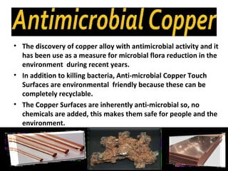 • The discovery of copper alloy with antimicrobial activity and it
  has been use as a measure for microbial flora reduction in the
  environment during recent years.
• In addition to killing bacteria, Anti-microbial Copper Touch
  Surfaces are environmental friendly because these can be
  completely recyclable.
• The Copper Surfaces are inherently anti-microbial so, no
  chemicals are added, this makes them safe for people and the
  environment.
 
