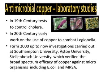 • In 19th Century tests
  to control cholera.
• In 20th Century early
  work on the use of copper to combat Legionella
• Form 2000 up to now investigations carried out
  at Southampton University, Aston University,
  Stellenbosch University which verified the
  broad spectrum efficacy of copper against micro
  organisms including E.coli and MRSA.
 