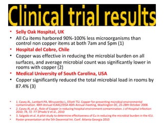 • Selly Oak Hospital, UK
• All Cu items harbored 90%-100% less microorganisms than
  control non copper items at both 7am and 5pm (1)
• Hospital del Cobre, Chile
• Copper was effective in reducing the microbial burden on all
  surfaces, and average microbial count was significantly lower in
  rooms with copper (2)
• Medical University of South Carolina, USA
• Copper significantly reduced the total microbial load in rooms by
  87.4% (3)

•   1. Casey AL, Lambert PA, Miruszenko L, Elliott TSJ. Copper for preventing microbial environmental
    contamination. 48th Annual ICAAC/IDSA 46th Annual meeting, Washington DC, 25-28th October 2008.
•   2. Casey AL et al., Role of Copper in reducing hospital environment contamination. J of Hospital Infection
    2010; 74, 72 -77 2Prado V et al., 2010
•   3. Salgado et al. A pilot study to determine effectiveness of Cu in reducing the microbial burden in the ICU.
•   Poster presentation at the 5th Decennial Int. Conf. Atlanta Georgia 2010
 