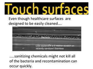 Even though healthcare surfaces are
designed to be easily cleaned….


                     Bacteria


                Live bacteria in a 5 micron scratch on
                recently sanitized Stainless


…..sanitizing chemicals might not kill all
of the bacteria and recontamination can
occur quickly.
 