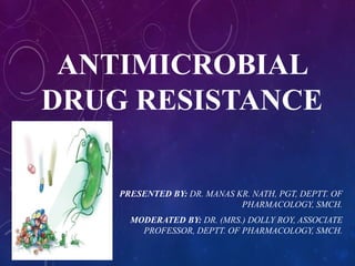 ANTIMICROBIAL
DRUG RESISTANCE
PRESENTED BY: DR. MANAS KR. NATH, PGT, DEPTT. OF
PHARMACOLOGY, SMCH.
MODERATED BY: DR. (MRS.) DOLLY ROY, ASSOCIATE
PROFESSOR, DEPTT. OF PHARMACOLOGY, SMCH.
 