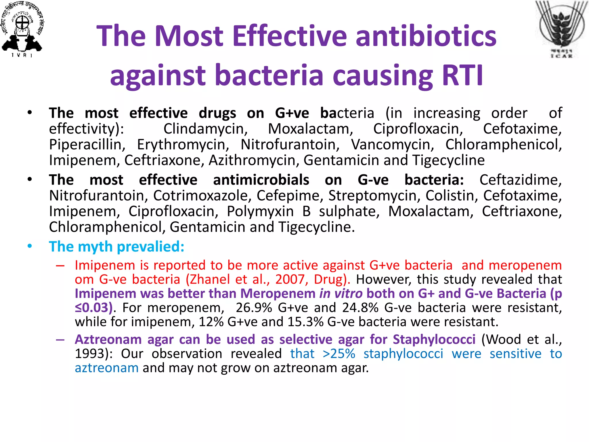 The Most Effective antibiotics
against bacteria causing RTI
• The most effective drugs on G+ve bacteria (in increasing order of
effectivity): Clindamycin, Moxalactam, Ciprofloxacin, Cefotaxime,
Piperacillin, Erythromycin, Nitrofurantoin, Vancomycin, Chloramphenicol,
Imipenem, Ceftriaxone, Azithromycin, Gentamicin and Tigecycline
• The most effective antimicrobials on G-ve bacteria: Ceftazidime,
Nitrofurantoin, Cotrimoxazole, Cefepime, Streptomycin, Colistin, Cefotaxime,
Imipenem, Ciprofloxacin, Polymyxin B sulphate, Moxalactam, Ceftriaxone,
Chloramphenicol, Gentamicin and Tigecycline.
• The myth prevalied:
– Imipenem is reported to be more active against G+ve bacteria and meropenem
om G-ve bacteria (Zhanel et al., 2007, Drug). However, this study revealed that
Imipenem was better than Meropenem in vitro both on G+ and G-ve Bacteria (p
≤0.03). For meropenem, 26.9% G+ve and 24.8% G-ve bacteria were resistant,
while for imipenem, 12% G+ve and 15.3% G-ve bacteria were resistant.
– Aztreonam agar can be used as selective agar for Staphylococci (Wood et al.,
1993): Our observation revealed that >25% staphylococci were sensitive to
aztreonam and may not grow on aztreonam agar.
 