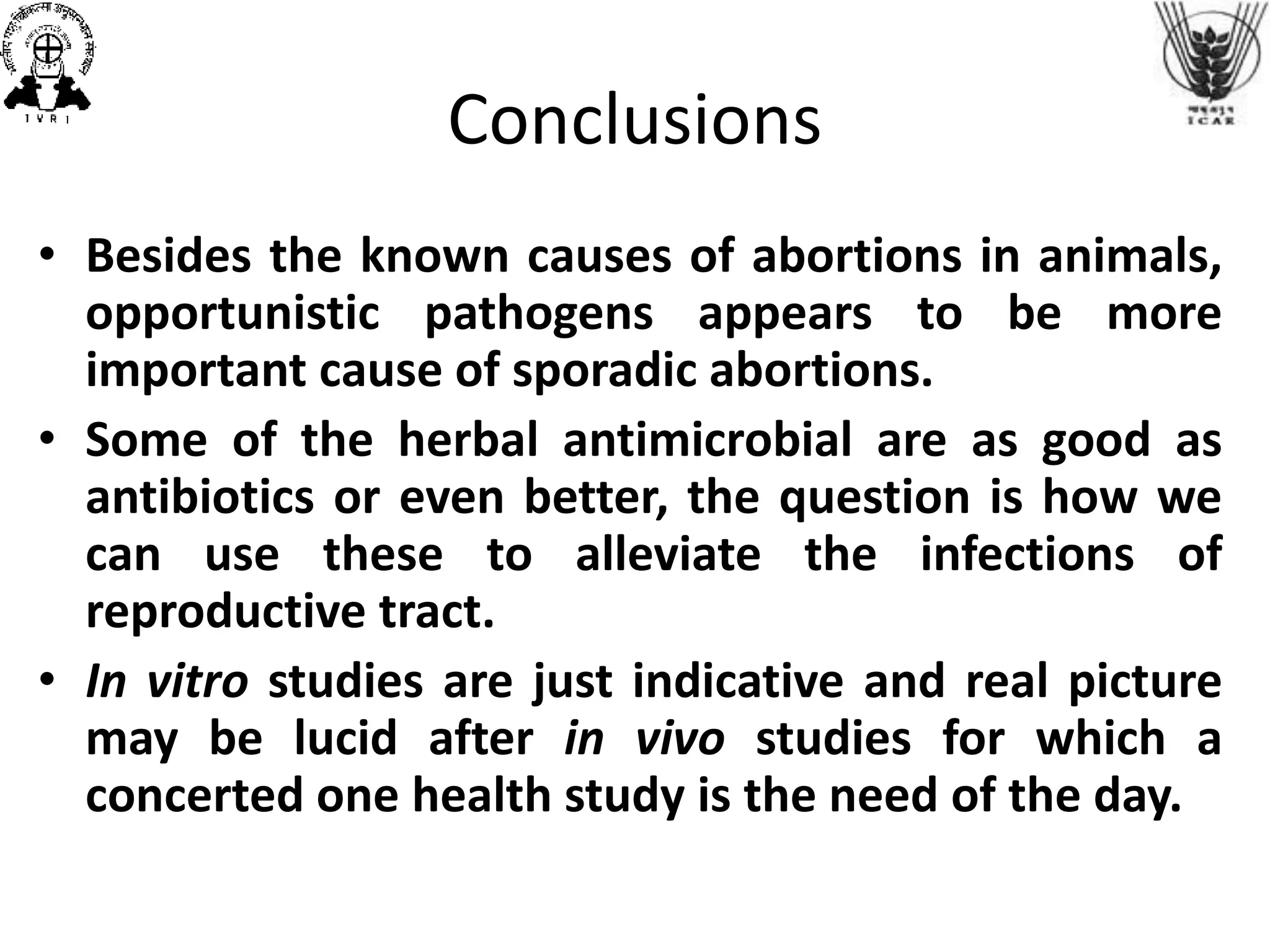 Conclusions
• Besides the known causes of abortions in animals,
opportunistic pathogens appears to be more
important cause of sporadic abortions.
• Some of the herbal antimicrobial are as good as
antibiotics or even better, the question is how we
can use these to alleviate the infections of
reproductive tract.
• In vitro studies are just indicative and real picture
may be lucid after in vivo studies for which a
concerted one health study is the need of the day.
 