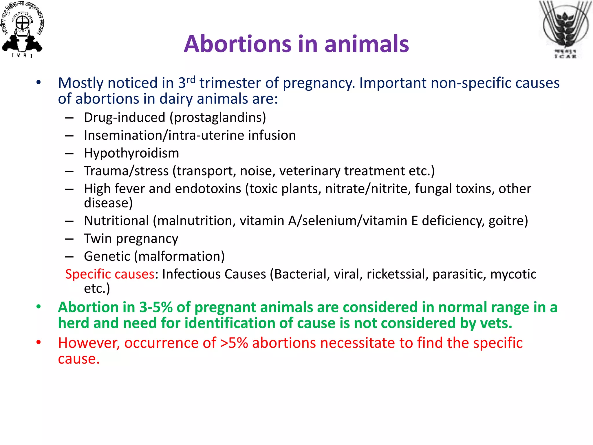 Abortions in animals
• Mostly noticed in 3rd trimester of pregnancy. Important non-specific causes
of abortions in dairy animals are:
– Drug-induced (prostaglandins)
– Insemination/intra-uterine infusion
– Hypothyroidism
– Trauma/stress (transport, noise, veterinary treatment etc.)
– High fever and endotoxins (toxic plants, nitrate/nitrite, fungal toxins, other
disease)
– Nutritional (malnutrition, vitamin A/selenium/vitamin E deficiency, goitre)
– Twin pregnancy
– Genetic (malformation)
Specific causes: Infectious Causes (Bacterial, viral, ricketssial, parasitic, mycotic
etc.)
• Abortion in 3-5% of pregnant animals are considered in normal range in a
herd and need for identification of cause is not considered by vets.
• However, occurrence of >5% abortions necessitate to find the specific
cause.
 