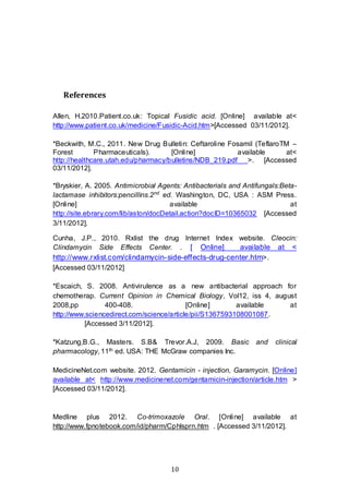 10
References
Allen, H.2010.Patient.co.uk: Topical Fusidic acid. [Online] available at<
http://www.patient.co.uk/medicine/Fusidic-Acid.htm>[Accessed 03/11/2012].
*Beckwith, M.C., 2011. New Drug Bulletin: Ceftaroline Fosamil (TeflaroTM –
Forest Pharmaceuticals). [Online] available at<
http://healthcare.utah.edu/pharmacy/bulletins/NDB_219.pdf >. [Accessed
03/11/2012].
*Bryskier, A. 2005. Antimicrobial Agents: Antibacterials and Antifungals:Beta-
lactamase inhibitors:pencillins.2nd
ed. Washington, DC, USA : ASM Press.
[Online] available at
http://site.ebrary.com/lib/aston/docDetail.action?docID=10365032 [Accessed
3/11/2012].
Cunha, J.P., 2010. Rxlist the drug Internet Index website. Cleocin:
Clindamycin Side Effects Center. . [ Online] available at <
http://www.rxlist.com/clindamycin-side-effects-drug-center.htm>.
[Accessed 03/11/2012]
*Escaich, S. 2008. Antivirulence as a new antibacterial approach for
chemotherap. Current Opinion in Chemical Biology, Vol12, iss 4, august
2008,pp 400-408. [Online] available at
http://www.sciencedirect.com/science/article/pii/S1367593108001087.
[Accessed 3/11/2012].
*Katzung,B.G., Masters. S.B& Trevor.A.J, 2009. Basic and clinical
pharmacology, 11th ed. USA: THE McGraw companies Inc.
MedicineNet.com website. 2012. Gentamicin - injection, Garamycin. [Online]
available at< http://www.medicinenet.com/gentamicin-injection/article.htm >
[Accessed 03/11/2012].
Medline plus 2012. Co-trimoxazole Oral. [Online] available at
http://www.fpnotebook.com/id/pharm/Cphlsprn.htm . [Accessed 3/11/2012].
 