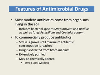 Features of Antimicrobial Drugs
• Most modern antibiotics come from organisms
living in the soil
– Includes bacterial species Streptomyces and Bacillus
as well as fungi Penicillium and Cephalosporium
• To commercially produce antibiotics• To commercially produce antibiotics
– Strain is grown until maximum antibiotic
concentration is reached
– Drug is extracted from broth medium
– Extensively purified
– May be chemically altered
• Termed semi-synthetic
 