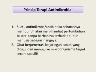 Prinsip Terapi Antimikrobial
1. Suatu antimikroba/antibiotika seharusnya
membunuh atau menghambat pertumbuhan
bakteri tanpa berbahaya terhadap tubuhbakteri tanpa berbahaya terhadap tubuh
manusia sebagai inangnya.
2. Obat berpenetrasi ke jaringan tubuh yang
dituju, dan menuju ke mikroorganisme target
secara spesifik.
 