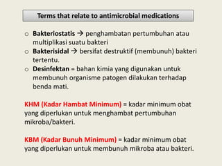 o Bakteriostatis  penghambatan pertumbuhan atau
multiplikasi suatu bakteri
o Bakterisidal  bersifat destruktif (membunuh) bakteri
tertentu.
o Desinfektan = bahan kimia yang digunakan untuk
membunuh organisme patogen dilakukan terhadap
benda mati.
Terms that relate to antimicrobial medications
benda mati.
KHM (Kadar Hambat Minimum) = kadar minimum obat
yang diperlukan untuk menghambat pertumbuhan
mikroba/bakteri.
KBM (Kadar Bunuh Minimum) = kadar minimum obat
yang diperlukan untuk membunuh mikroba atau bakteri.
 