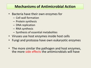 Mechanisms of Antimicrobial Action
• Bacteria have their own enzymes for
– Cell wall formation
– Protein synthesis
– DNA replication
– RNA synthesis
– Synthesis of essential metabolites
Viruses use host enzymes inside host cells
Synthesis of essential metabolites
• Viruses use host enzymes inside host cells
• Fungi and protozoa have own eukaryotic enzymes
• The more similar the pathogen and host enzymes,
the more side effects the antimicrobials will have
 
