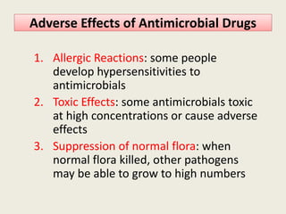 Adverse Effects of Antimicrobial DrugsAdverse Effects of Antimicrobial Drugs
1. Allergic Reactions: some people
develop hypersensitivities to
antimicrobials
2. Toxic Effects: some antimicrobials toxic2. Toxic Effects: some antimicrobials toxic
at high concentrations or cause adverse
effects
3. Suppression of normal flora: when
normal flora killed, other pathogens
may be able to grow to high numbers
 