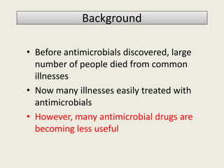 BackgroundBackground
• Before antimicrobials discovered, large
number of people died from common
illnesses
• Now many illnesses easily treated with
antimicrobials
• However, many antimicrobial drugs are
becoming less useful
 