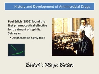 Paul Erlich (1909) found the
first pharmaceutical effective
for treatment of syphilis:
Salvarsan
• Arsphenamine highly toxic
History and Development of Antimicrobial Drugs
• Arsphenamine highly toxic
Ehrlich’s Magic Bullets
 