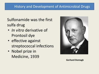 History and Development of Antimicrobial Drugs
Sulfonamide was the first
sulfa drug
• In vitro derivative of
Prontosil dyeProntosil dye
• effective against
streptococcal infections
• Nobel prize in
Medicine, 1939
Gerhard Domagk
 