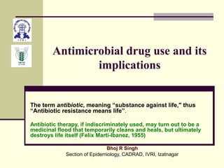 Antimicrobial drug use and its
implications
The term antibiotic, meaning “substance against life," thus
“Antibiotic resistance means life”.
Antibiotic therapy, if indiscriminately used, may turn out to be a
medicinal flood that temporarily cleans and heals, but ultimately
destroys life itself (Felix Marti-Ibanez, 1955)
Bhoj R Singh
Section of Epidemiology, CADRAD, IVRI, Izatnagar
 