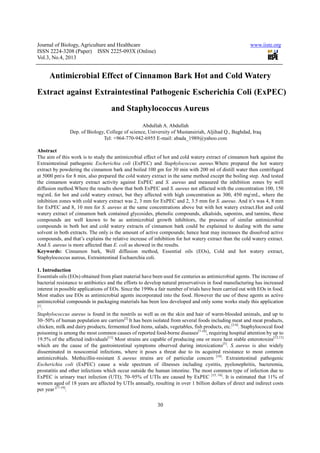 Journal of Biology, Agriculture and Healthcare
ISSN 2224-3208 (Paper) ISSN 2225
Vol.3, No.4, 2013
Antimicrobial Effect of Cinnamon
Extract against Extraintestinal Pathogenic
and
Dep. of Biology, College of science,
Tel: +964
Abstract
The aim of this work is to study the antimicrobial effect of hot and cold watery extract of cinnamon bark against the
Extraintestinal pathogenic Escherichia coli
extract by powdering the cinnamon bark and boiled 100 gm for 30 m
at 5000 pms for 8 min, also prepared the cold watery extract in the same method except the boiling step. And tested
the cinnamon watery extract activity against ExPEC and
diffusion method.Where the results show that both ExPEC and
mgmL for hot and cold watery extract, but they affected with high concentration as 300, 450 mg
inhibition zones with cold watery extract was 2, 3 mm for ExPEC and 2, 3.5 mm for
for ExPEC and 8, 10 mm for S. aureus
watery extract of cinnamon bark contained gly
compounds are well known to be as antimicrobial growth inhibitors, the presence of similar antimicrobial
compounds in both hot and cold watery extracts of cinnamon bark could be explained
solvent in both extracts. The only is the amount of active compounds; hence heat may increases the dissolved active
compounds, and that’s explains the relative increase of inhibition for hot watery extract than the cold watery ext
And S. aureus is more affected than
Keywords: Cinnamon bark, Well diffusion method, Essential oils (EOs), Cold and hot watery extract,
Staphylococcus aureus, Extraintestinal
1. Introduction
Essentials oils (EOs) obtained from plant material have been used for centuries as antimicrobial agents. The increase of
bacterial resistance to antibiotics and the efforts to develop natural preservatives in food manufacturing has increased
interest in possible applications of EOs. Since the 1990s a fair number of trials have been carried out with EOs in food.
Most studies use EOs as antimicrobial agents incorporated into the food. However the use of these agents as active
antimicrobial compounds in packaging mat
[1]
.
Staphylococcus aureus is found in the nostrils as well as on the skin and hair of warm
30–50% of human population are carriers
chicken, milk and dairy products, fermented food items, salads, vegetables, fish products, etc.
poisoning is among the most common causes of reported food
19.5% of the affected individuals[11]
which are the cause of the gastrointestinal symptoms observed during intoxications
disseminated in nosocomial infections, where it poses a threat due to its acquired resistance to most common
antimicrobials. Methicillin-resistant
Escherichia coli (ExPEC) cause a wide spectrum of illnesses including cystitis, pyelonephritis, bacteremia,
prostatitis and other infections which occur outside the human intestine. The most common type of infection due to
ExPEC is urinary tract infection (UTI); 70
women aged of 18 years are affected by UTIs annually, resulting in over 1 billion dollars of direct and indirect costs
per year [17-19]
.
Journal of Biology, Agriculture and Healthcare
3208 (Paper) ISSN 2225-093X (Online)
30
ffect of Cinnamon Bark Hot and
against Extraintestinal Pathogenic Escherichia
and Staphylococcus Aureus
Abdullah A. Abdullah
, College of science, University of Mustansiriah, Aljihad Q., Baghdad, Iraq
Tel: +964-770-942-6955 E-mail: abada_1989@yahoo.com
e antimicrobial effect of hot and cold watery extract of cinnamon bark against the
Escherichia coli (ExPEC) and Staphylococcus aureus.Where prepared the hot watery
extract by powdering the cinnamon bark and boiled 100 gm for 30 min with 200 ml of distill water then centrifuged
s for 8 min, also prepared the cold watery extract in the same method except the boiling step. And tested
the cinnamon watery extract activity against ExPEC and S. aureus and measured the inhibiti
diffusion method.Where the results show that both ExPEC and S. aureus not affected with the concentration 100, 150
mL for hot and cold watery extract, but they affected with high concentration as 300, 450 mg
es with cold watery extract was 2, 3 mm for ExPEC and 2, 3.5 mm for S. aureus
S. aureus at the same concentrations above but with hot watery extract.Hot and cold
watery extract of cinnamon bark contained glycosides, phenolic compounds, alkaloids, saponins, and tannins, these
compounds are well known to be as antimicrobial growth inhibitors, the presence of similar antimicrobial
compounds in both hot and cold watery extracts of cinnamon bark could be explained
solvent in both extracts. The only is the amount of active compounds; hence heat may increases the dissolved active
compounds, and that’s explains the relative increase of inhibition for hot watery extract than the cold watery ext
is more affected than E. coli as showed in the results.
Cinnamon bark, Well diffusion method, Essential oils (EOs), Cold and hot watery extract,
, Extraintestinal Eschaerchia coli.
als oils (EOs) obtained from plant material have been used for centuries as antimicrobial agents. The increase of
bacterial resistance to antibiotics and the efforts to develop natural preservatives in food manufacturing has increased
applications of EOs. Since the 1990s a fair number of trials have been carried out with EOs in food.
Most studies use EOs as antimicrobial agents incorporated into the food. However the use of these agents as active
antimicrobial compounds in packaging materials has been less developed and only some works study this application
is found in the nostrils as well as on the skin and hair of warm-blooded animals, and up to
50% of human population are carriers[2]
It has been isolated from several foods including meat and meat products,
chicken, milk and dairy products, fermented food items, salads, vegetables, fish products, etc.
poisoning is among the most common causes of reported food-borne diseases[7-10]
, requiring hospital attention by up to
[11]
Most strains are capable of producing one or more heat stable enterotoxins
which are the cause of the gastrointestinal symptoms observed during intoxications[5]
disseminated in nosocomial infections, where it poses a threat due to its acquired resistance to most common
resistant S. aureus strains are of particular concern [14]
.
(ExPEC) cause a wide spectrum of illnesses including cystitis, pyelonephritis, bacteremia,
prostatitis and other infections which occur outside the human intestine. The most common type of infection due to
ExPEC is urinary tract infection (UTI); 70–95% of UTIs are caused by ExPEC [15, 16]
. It is estimated that 11% of
women aged of 18 years are affected by UTIs annually, resulting in over 1 billion dollars of direct and indirect costs
www.iiste.org
ot and Cold Watery
erichia Coli (ExPEC)
Aljihad Q., Baghdad, Iraq
mail: abada_1989@yahoo.com
e antimicrobial effect of hot and cold watery extract of cinnamon bark against the
.Where prepared the hot watery
in with 200 ml of distill water then centrifuged
s for 8 min, also prepared the cold watery extract in the same method except the boiling step. And tested
and measured the inhibition zones by well
not affected with the concentration 100, 150
mL for hot and cold watery extract, but they affected with high concentration as 300, 450 mgmL, where the
S. aureus. And it’s was 4, 8 mm
at the same concentrations above but with hot watery extract.Hot and cold
cosides, phenolic compounds, alkaloids, saponins, and tannins, these
compounds are well known to be as antimicrobial growth inhibitors, the presence of similar antimicrobial
compounds in both hot and cold watery extracts of cinnamon bark could be explained to dealing with the same
solvent in both extracts. The only is the amount of active compounds; hence heat may increases the dissolved active
compounds, and that’s explains the relative increase of inhibition for hot watery extract than the cold watery extract.
Cinnamon bark, Well diffusion method, Essential oils (EOs), Cold and hot watery extract,
als oils (EOs) obtained from plant material have been used for centuries as antimicrobial agents. The increase of
bacterial resistance to antibiotics and the efforts to develop natural preservatives in food manufacturing has increased
applications of EOs. Since the 1990s a fair number of trials have been carried out with EOs in food.
Most studies use EOs as antimicrobial agents incorporated into the food. However the use of these agents as active
erials has been less developed and only some works study this application
blooded animals, and up to
from several foods including meat and meat products,
chicken, milk and dairy products, fermented food items, salads, vegetables, fish products, etc.[3-6]
. Staphylococcal food
requiring hospital attention by up to
Most strains are capable of producing one or more heat stable enterotoxins[12,13]
[5]
. S. aureus is also widely
disseminated in nosocomial infections, where it poses a threat due to its acquired resistance to most common
. Extraintestinal pathogenic
(ExPEC) cause a wide spectrum of illnesses including cystitis, pyelonephritis, bacteremia,
prostatitis and other infections which occur outside the human intestine. The most common type of infection due to
. It is estimated that 11% of
women aged of 18 years are affected by UTIs annually, resulting in over 1 billion dollars of direct and indirect costs
 