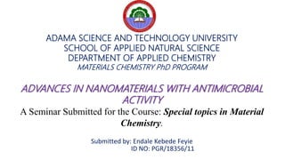 ADAMA SCIENCE AND TECHNOLOGY UNIVERSITY
SCHOOL OF APPLIED NATURAL SCIENCE
DEPARTMENT OF APPLIED CHEMISTRY
MATERIALS CHEMISTRY PhD PROGRAM
ADVANCES IN NANOMATERIALS WITH ANTIMICROBIAL
ACTIVITY
A Seminar Submitted for the Course: Special topics in Material
Chemistry.
Submitted by: Endale Kebede Feyie
ID NO: PGR/18356/11
 