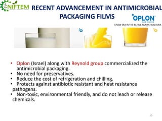 RECENT ADVANCEMENT IN ANTIMICROBIAL
PACKAGING FILMS
A NEW ERA IN THE BATTLE AGAINST BACTERIA

• Oplon (Israel) along with Reynold group commercialized the
antimicrobial packaging.
• No need for preservatives.
• Reduce the cost of refrigeration and chilling.
• Protects against antibiotic resistant and heat resistance
pathogens.
• Non-toxic, environmental friendly, and do not leach or release
chemicals.
20

 
