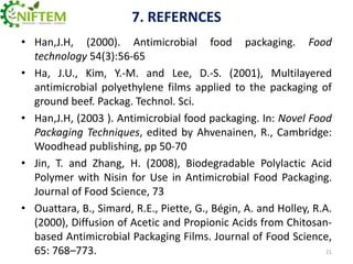 7. REFERNCES
• Han,J.H, (2000). Antimicrobial food packaging. Food
technology 54(3):56-65
• Ha, J.U., Kim, Y.-M. and Lee, D.-S. (2001), Multilayered
antimicrobial polyethylene films applied to the packaging of
ground beef. Packag. Technol. Sci.
• Han,J.H, (2003 ). Antimicrobial food packaging. In: Novel Food
Packaging Techniques, edited by Ahvenainen, R., Cambridge:
Woodhead publishing, pp 50-70
• Jin, T. and Zhang, H. (2008), Biodegradable Polylactic Acid
Polymer with Nisin for Use in Antimicrobial Food Packaging.
Journal of Food Science, 73
• Ouattara, B., Simard, R.E., Piette, G., Bégin, A. and Holley, R.A.
(2000), Diffusion of Acetic and Propionic Acids from Chitosanbased Antimicrobial Packaging Films. Journal of Food Science,
21
65: 768–773.

 