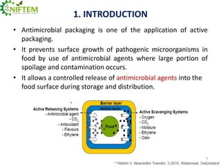 1. INTRODUCTION
• Antimicrobial packaging is one of the application of active
packaging.
• It prevents surface growth of pathogenic microorganisms in
food by use of antimicrobial agents where large portion of
spoilage and contamination occurs.
• It allows a controlled release of antimicrobial agents into the
food surface during storage and distribution.

3

 