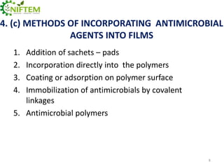 4. (c) METHODS OF INCORPORATING ANTIMICROBIAL
AGENTS INTO FILMS
1.
2.
3.
4.

Addition of sachets – pads
Incorporation directly into the polymers
Coating or adsorption on polymer surface
Immobilization of antimicrobials by covalent
linkages
5. Antimicrobial polymers

8

 