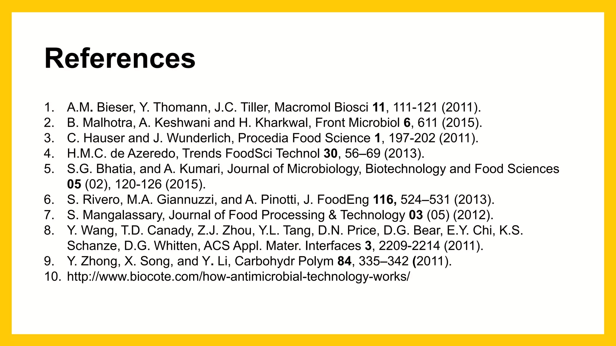 References
1. A.M. Bieser, Y. Thomann, J.C. Tiller, Macromol Biosci 11, 111-121 (2011).
2. B. Malhotra, A. Keshwani and H. Kharkwal, Front Microbiol 6, 611 (2015).
3. C. Hauser and J. Wunderlich, Procedia Food Science 1, 197-202 (2011).
4. H.M.C. de Azeredo, Trends FoodSci Technol 30, 56–69 (2013).
5. S.G. Bhatia, and A. Kumari, Journal of Microbiology, Biotechnology and Food Sciences
05 (02), 120-126 (2015).
6. S. Rivero, M.A. Giannuzzi, and A. Pinotti, J. FoodEng 116, 524–531 (2013).
7. S. Mangalassary, Journal of Food Processing & Technology 03 (05) (2012).
8. Y. Wang, T.D. Canady, Z.J. Zhou, Y.L. Tang, D.N. Price, D.G. Bear, E.Y. Chi, K.S.
Schanze, D.G. Whitten, ACS Appl. Mater. Interfaces 3, 2209-2214 (2011).
9. Y. Zhong, X. Song, and Y. Li, Carbohydr Polym 84, 335–342 (2011).
10. http://www.biocote.com/how-antimicrobial-technology-works/
 