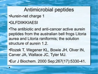 Antimicrobial peptides
●
Aurein-net charge 1
●
GLFDIIKKIAESI
●
The antibiotic and anti-cancer active aurein
peptides from the australian bell frogs Litoria
aurea and Litoria raniformis; the solution
structure of aurein 1.2.
●
Rozek T, Wegener KL, Bowie JH, Olver IN,
Carver JA, Wallace JC, Tyler MJ.
●
Eur J Biochem. 2000 Sep;267(17):5330-41.
●
 