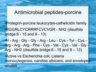 Antimicrobial peptides-porcine
●
Protegrin-porcine leukocytes-cathelicidin family
●
RGGRLCYCRRRFCVCVGR - NH2 (disulfide
bridge:6 - 15 and 8 - 13)
●
H - Arg - Gly - Gly - Arg - Leu - Cys - Tyr - Cys -
Arg - Arg - Arg - Phe - Cys - Val - Cys - Val - Gly -
Arg - NH2 (disulfide bridge:6 - 15 and 8 – 13)
●
Active vs Escherichia coli, Listeria
monocytogenes, candida albicans, and enveloped
viruses
 