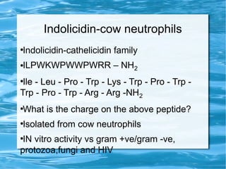 Indolicidin-cow neutrophils
●
Indolicidin-cathelicidin family
●ILPWKWPWWPWRR – NH2
●
Ile - Leu - Pro - Trp - Lys - Trp - Pro - Trp -
Trp - Pro - Trp - Arg - Arg -NH2
●
What is the charge on the above peptide?
●
Isolated from cow neutrophils
●
IN vitro activity vs gram +ve/gram -ve,
protozoa,fungi and HIV
 
