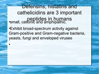 Defensins, histatins and
cathelicidins are 3 important
peptides in humans●
small, cationic and amphipathic.
●
Exhibit broad-spectrum activity against
Gram-positive and Gram-negative bacteria,
yeasts, fungi and enveloped viruses
●
 