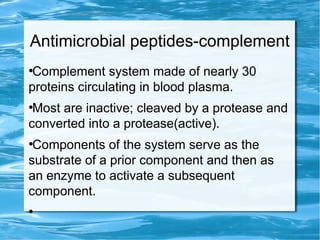 Antimicrobial peptides-complement
●
Complement system made of nearly 30
proteins circulating in blood plasma.
●
Most are inactive; cleaved by a protease and
converted into a protease(active).
●
Components of the system serve as the
substrate of a prior component and then as
an enzyme to activate a subsequent
component.
●
 