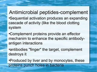 Antimicrobial peptides-complement
●
Sequential activation produces an expanding
cascade of activity (like the blood clotting
system
●
Complement proteins provide an effector
mechanim to enhance the specific antibody-
antigen interactions
●
antibodies "finger" the target, complement
destroys it
●
Produced by liver and by monocytes, these
proteins punch holes in bacteria
 