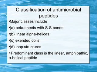 Classification of antimicrobial
peptides
●
Major classes include
●
(a) beta-sheets with S-S bonds
●
(b) linear alpha-helices
●
(c) exended coils
●
(d) loop structures
●
Predominant class is the linear, amphipathic,
α-helical peptide
 