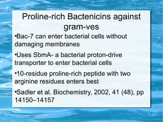Proline-rich Bactenicins against
gram-ves
●
Bac-7 can enter bacterial cells without
damaging membranes
●
Uses SbmA- a bacterial proton-drive
transporter to enter bacterial cells
●
10-residue proline-rich peptide with two
arginine residues enters best
●
Sadler et al. Biochemistry, 2002, 41 (48), pp
14150–14157
 