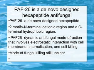 PAF-26 is a de novo designed
hexapeptide antifungal
●
PAF-26- a de novo-designed hexapeptide
●
2 motifs-N-terminal cationic region and a C-
terminal hydrophobic region.
●
PAF26 -dynamic antifungal mode-of-action
that involves electrostatic interaction with cell
membrane, internalisation, and cell killing
●
Mode of fungal killing still unclear
●
 