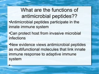 What are the functions of
antimicrobial peptides??
●
Antimicrobial peptides participate in the
innate immune system
●
Can protect host from invasive microbial
infections
●
New evidence views antimicrobial peptides
as multifunctional molecules that link innate
immune response to adaptive immune
system
●
 