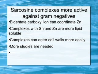 Sarcosine complexes more active
against gram negatives
●
Bidentate carboxyl ion can coordinate Zn
●
Complexes with Sn and Zn are more lipid
soluble
●
Complexes can enter cell walls more easily
●
More studies are needed
●
 