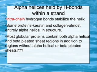Alpha helices held by H-bonds
within a strand
●
Intra-chain hydrogen bonds stabilize the helix
●
Some proteins-keratin and collagen-almost
entirely alpha helical in structure.
●
Most globular proteins contain both alpha helical
and beta pleated sheat regions in addition to
regions without alpha helical or beta pleated
sheats???
●
 